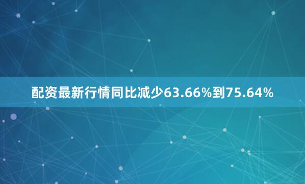 配资最新行情同比减少63.66%到75.64%