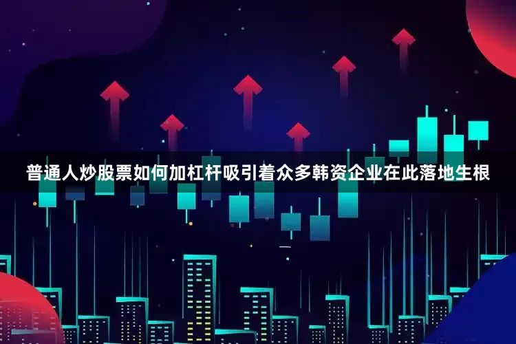 普通人炒股票如何加杠杆吸引着众多韩资企业在此落地生根