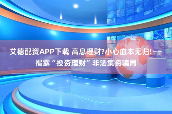 艾德配资APP下载 高息理财?小心血本无归!——揭露“投资理财”非法集资骗局
