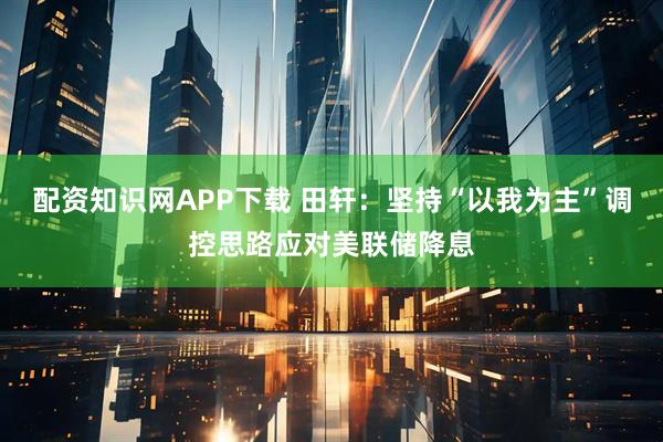 配资知识网APP下载 田轩：坚持“以我为主”调控思路应对美联储降息