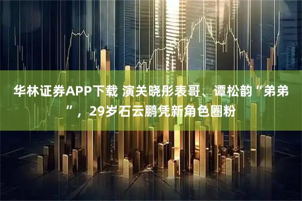 华林证券APP下载 演关晓彤表哥、谭松韵“弟弟”，29岁石云鹏凭新角色圈粉