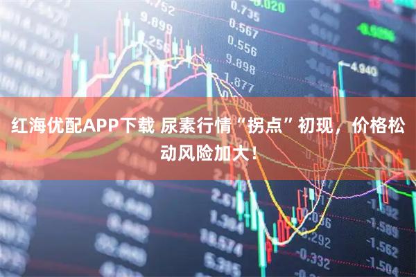 红海优配APP下载 尿素行情“拐点”初现，价格松动风险加大！