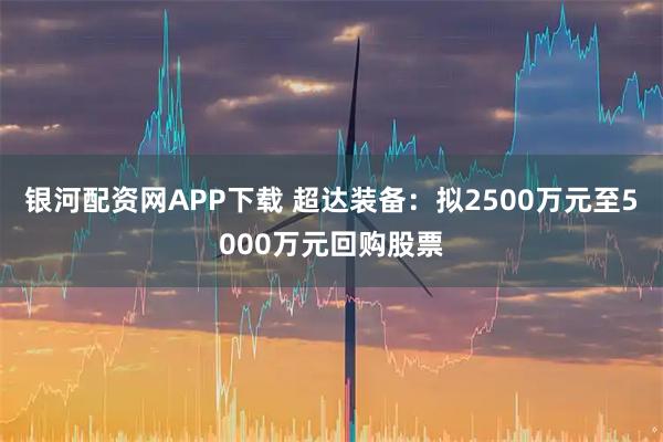 银河配资网APP下载 超达装备：拟2500万元至5000万元回购股票