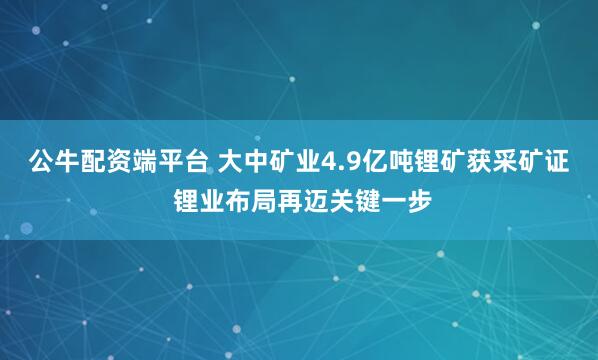 公牛配资端平台 大中矿业4.9亿吨锂矿获采矿证 锂业布局再迈关键一步