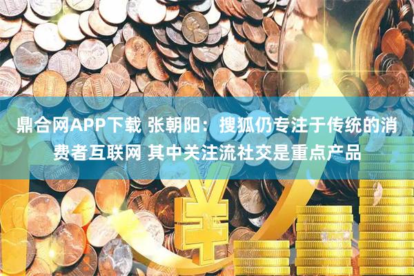 鼎合网APP下载 张朝阳：搜狐仍专注于传统的消费者互联网 其中关注流社交是重点产品