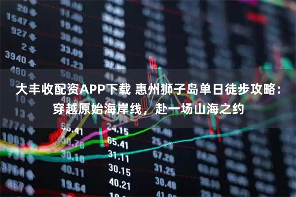 大丰收配资APP下载 惠州狮子岛单日徒步攻略：穿越原始海岸线，赴一场山海之约