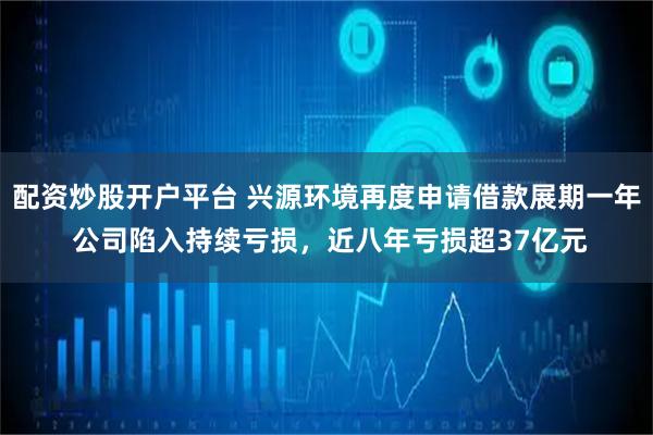 配资炒股开户平台 兴源环境再度申请借款展期一年 公司陷入持续亏损，近八年亏损超37亿元