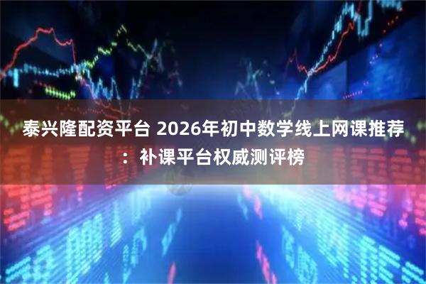 泰兴隆配资平台 2026年初中数学线上网课推荐：补课平台权威测评榜