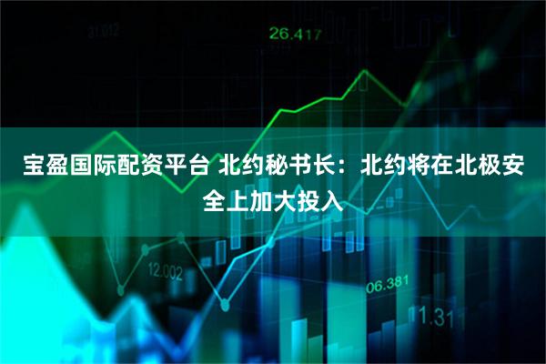 宝盈国际配资平台 北约秘书长：北约将在北极安全上加大投入