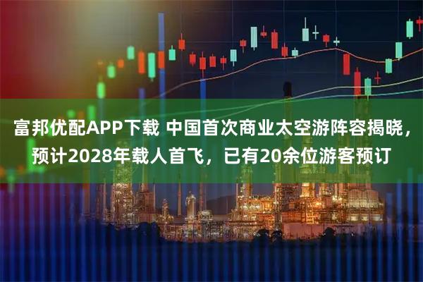 富邦优配APP下载 中国首次商业太空游阵容揭晓，预计2028年载人首飞，已有20余位游客预订