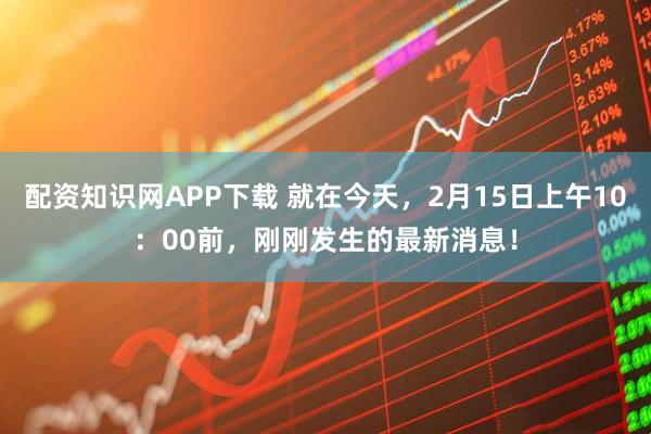 配资知识网APP下载 就在今天，2月15日上午10：00前，刚刚发生的最新消息！