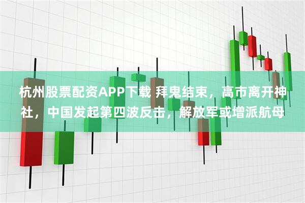杭州股票配资APP下载 拜鬼结束,高市离开神社,中国发起第四波反击,解放军或增派航母