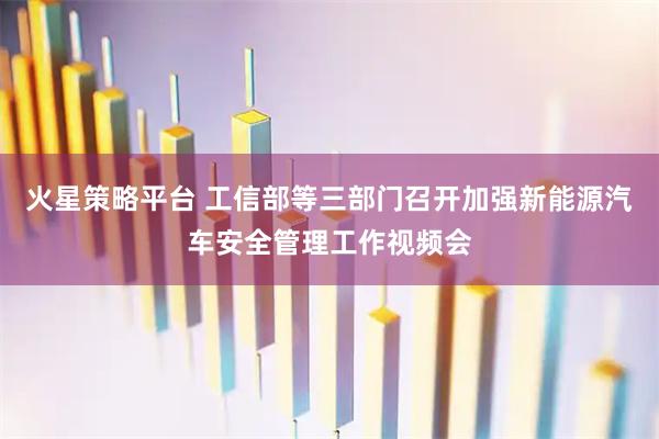 火星策略平台 工信部等三部门召开加强新能源汽车安全管理工作视频会