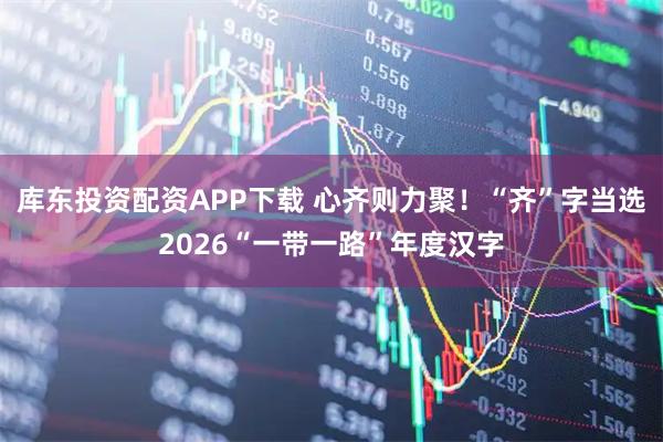 库东投资配资APP下载 心齐则力聚！“齐”字当选2026“一带一路”年度汉字