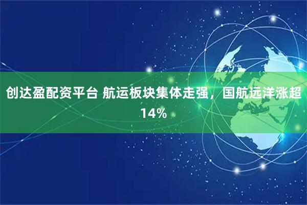 创达盈配资平台 航运板块集体走强，国航远洋涨超14%