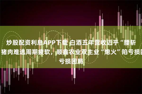 炒股配资利息APP下载 白酒五年营收近乎“腰斩”，猪肉难逃周期疲软，顺鑫农业双主业“熄火”陷亏损困局