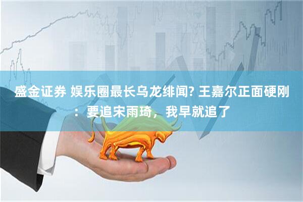 盛金证券 娱乐圈最长乌龙绯闻? 王嘉尔正面硬刚：要追宋雨琦，我早就追了